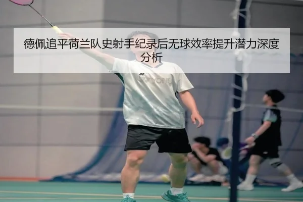 德佩追平荷兰队史射手纪录后无球效率提升潜力深度分析（leyu）